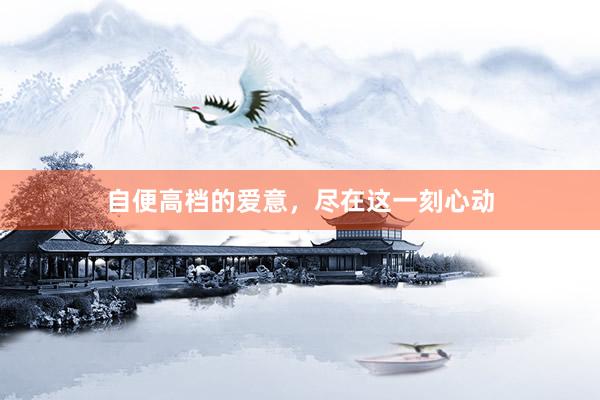 自便高档的爱意，尽在这一刻心动